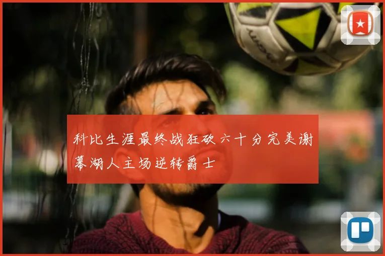 科比生涯最终战狂砍六十分完美谢幕湖人主场逆转爵士