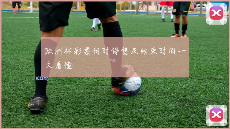 欧洲杯彩票何时停售及结束时间一文看懂