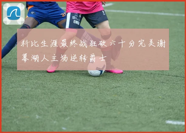 科比生涯最终战狂砍六十分完美谢幕湖人主场逆转爵士