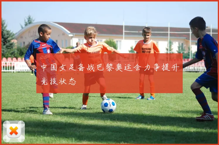 中国女足备战巴黎奥运会力争提升竞技状态