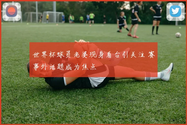 世界杯球员老婆现身看台引关注 赛事外话题成为焦点
