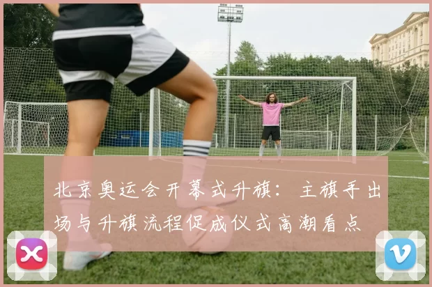 北京奥运会开幕式升旗:主旗手出场与升旗流程促成仪式高潮看点