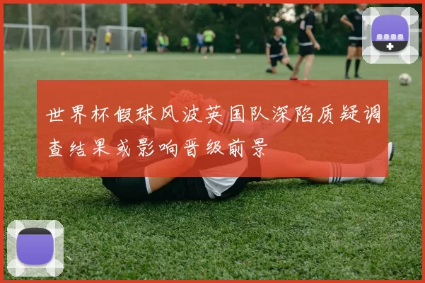 世界杯假球风波英国队深陷质疑调查结果或影响晋级前景