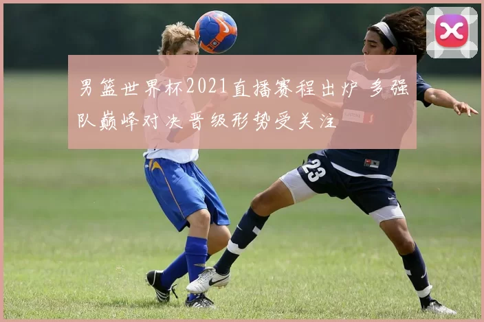 男篮世界杯2021直播赛程出炉 多强队巅峰对决晋级形势受关注