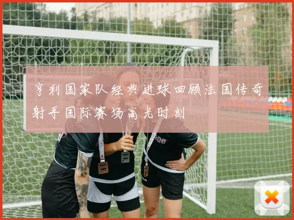 亨利国家队经典进球回顾法国传奇射手国际赛场高光时刻