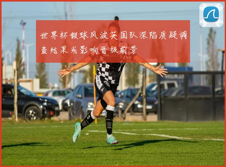 世界杯假球风波英国队深陷质疑调查结果或影响晋级前景