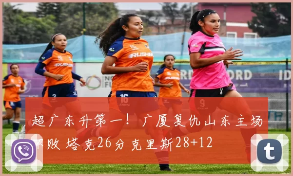 超广东升第一！广厦复仇山东主场不败 塔克26分克里斯28+12