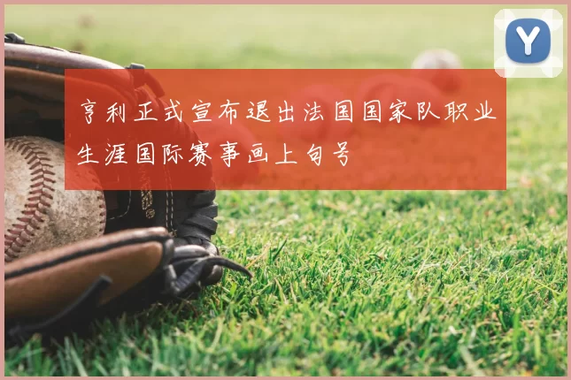 亨利正式宣布退出法国国家队职业生涯国际赛事画上句号