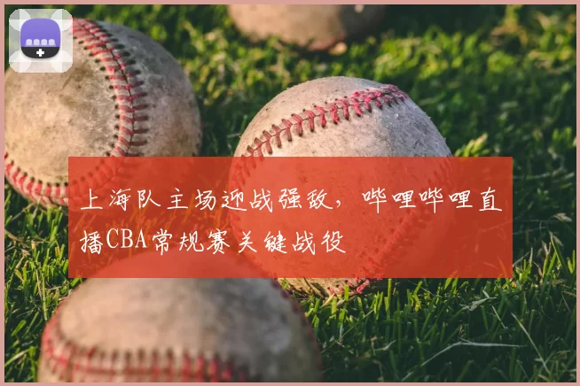 上海队主场迎战强敌，哔哩哔哩直播CBA常规赛关键战役