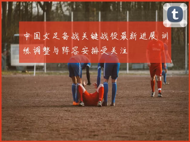 中国女足备战关键战役最新进展 训练调整与阵容安排受关注