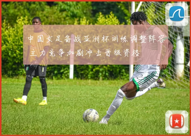 中国女足备战亚洲杯训练调整阵容 主力竞争加剧冲击晋级资格