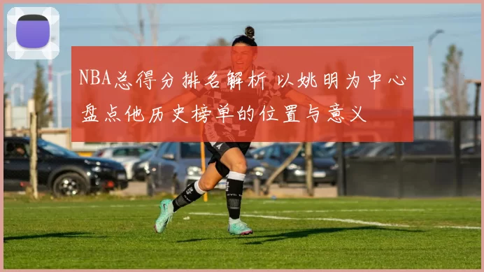 NBA总得分排名解析 以姚明为中心盘点他历史榜单的位置与意义