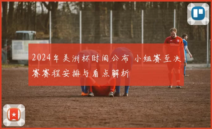 2024年美洲杯时间公布 小组赛至决赛赛程安排与看点解析