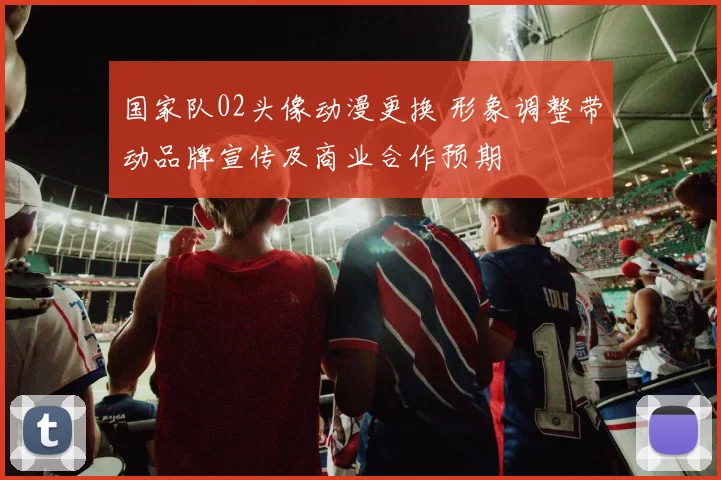 国家队02头像动漫更换 形象调整带动品牌宣传及商业合作预期