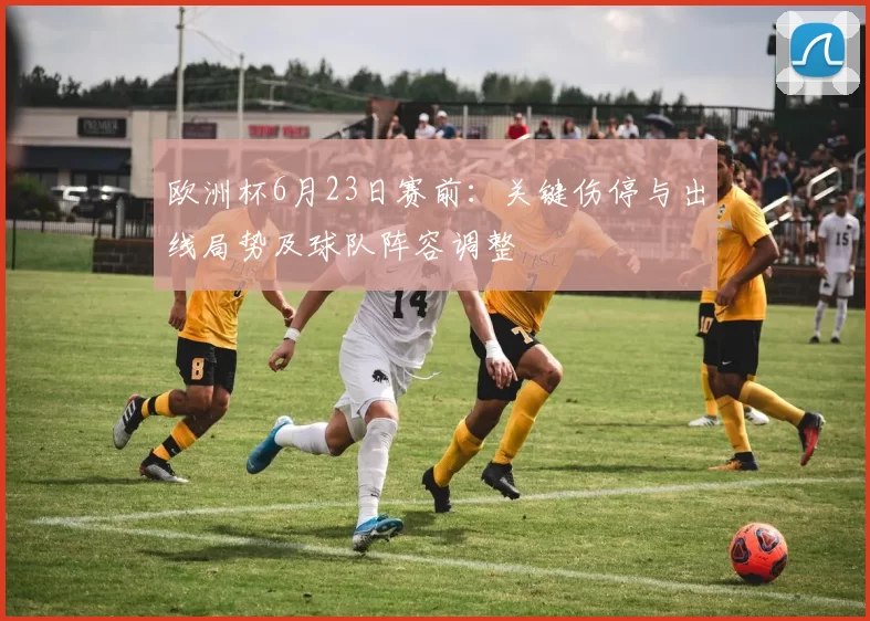 欧洲杯6月23日赛前:关键伤停与出线局势及球队阵容调整