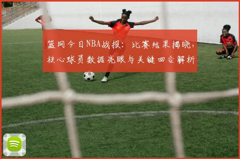 篮网今日NBA战报：比赛结果揭晓，核心球员数据亮眼与关键回合解析