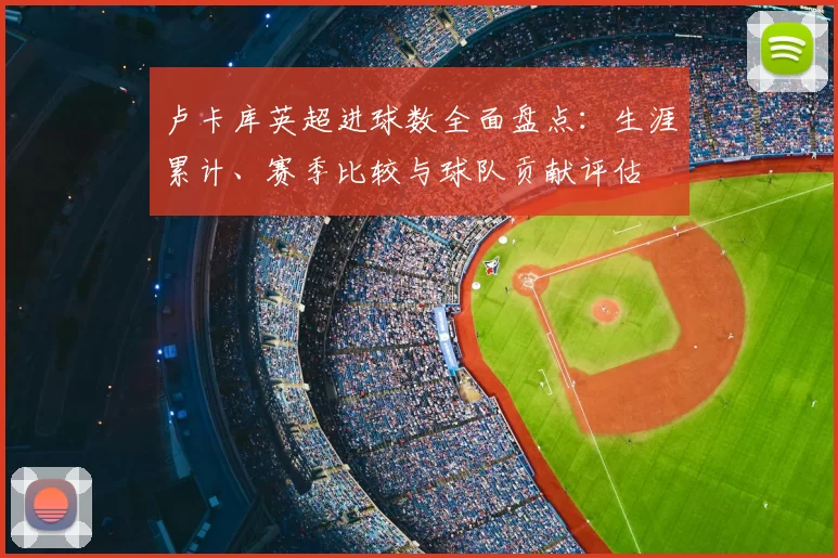 卢卡库英超进球数全面盘点：生涯累计、赛季比较与球队贡献评估