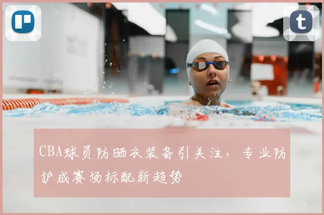 CBA球员防晒衣装备引关注，专业防护成赛场标配新趋势