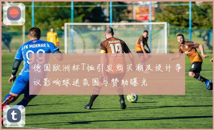德国欧洲杯T恤引发购买潮及设计争议影响球迷氛围与赞助曝光