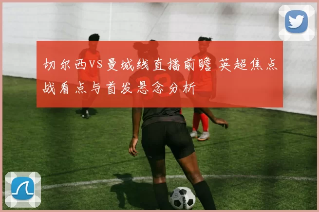 切尔西vs曼城线直播前瞻 英超焦点战看点与首发悬念分析