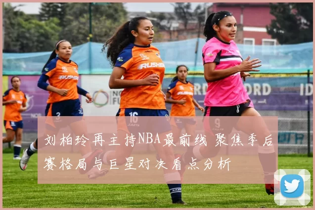 刘柏玲再主持NBA最前线 聚焦季后赛格局与巨星对决看点分析