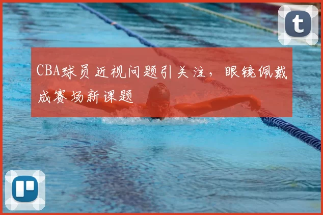 CBA球员近视问题引关注，眼镜佩戴成赛场新课题