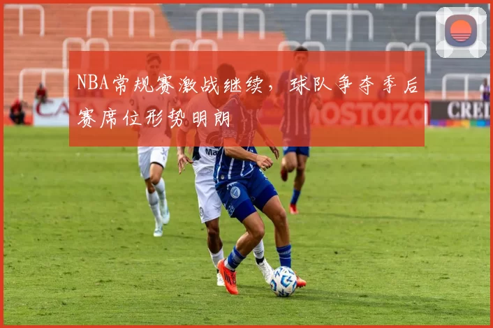 NBA常规赛激战继续，球队争夺季后赛席位形势明朗