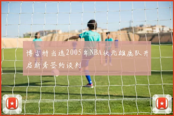 博古特当选2005年NBA状元雄鹿队开启新秀签约谈判