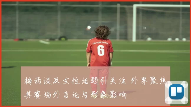 梅西谈及女性话题引关注 外界聚焦其赛场外言论与形象影响