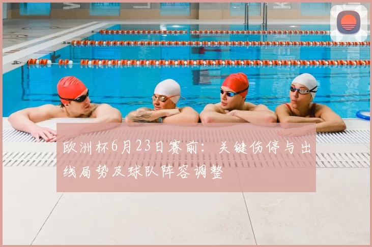 欧洲杯6月23日赛前:关键伤停与出线局势及球队阵容调整