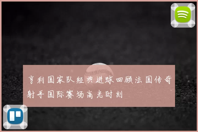 亨利国家队经典进球回顾法国传奇射手国际赛场高光时刻