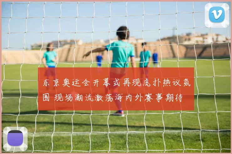 东京奥运会开幕式再现虎扑热议氛围 现场潮流激荡海内外赛事期待