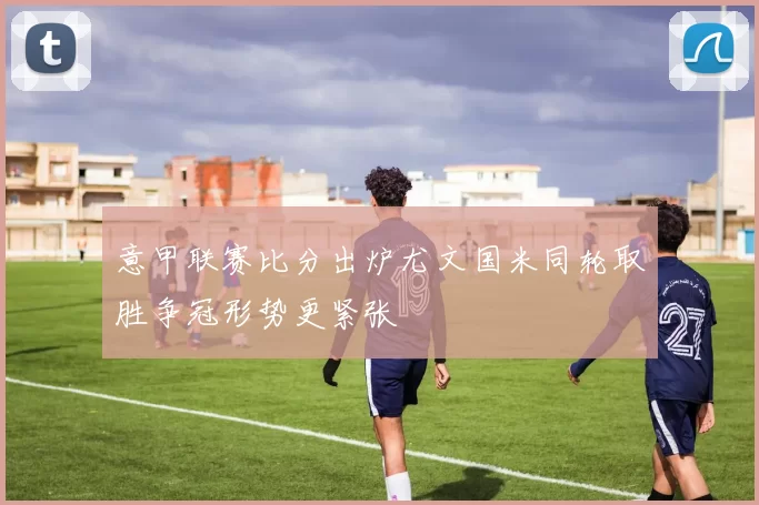 意甲联赛比分出炉尤文国米同轮取胜争冠形势更紧张