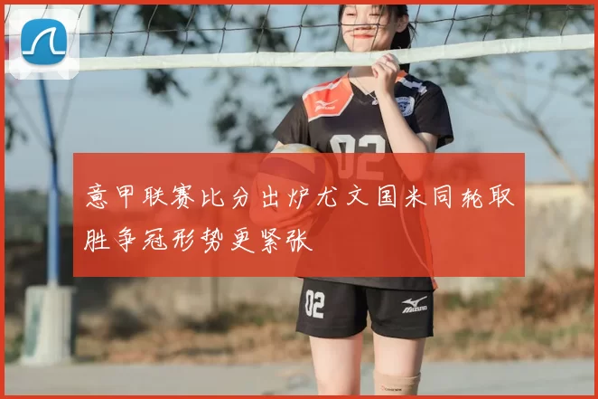 意甲联赛比分出炉尤文国米同轮取胜争冠形势更紧张