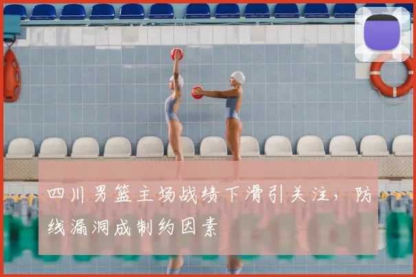 四川男篮主场战绩下滑引关注，防线漏洞成制约因素