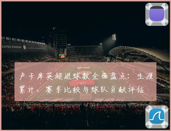 卢卡库英超进球数全面盘点：生涯累计、赛季比较与球队贡献评估