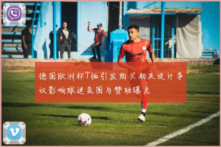 德国欧洲杯T恤引发购买潮及设计争议影响球迷氛围与赞助曝光