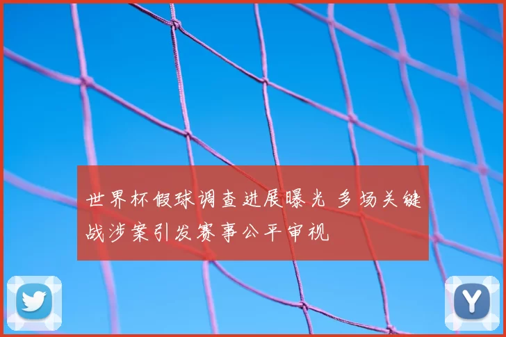 世界杯假球调查进展曝光 多场关键战涉案引发赛事公平审视