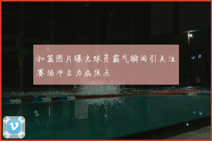 扣篮图片曝光球员霸气瞬间引关注赛场冲击力成焦点
