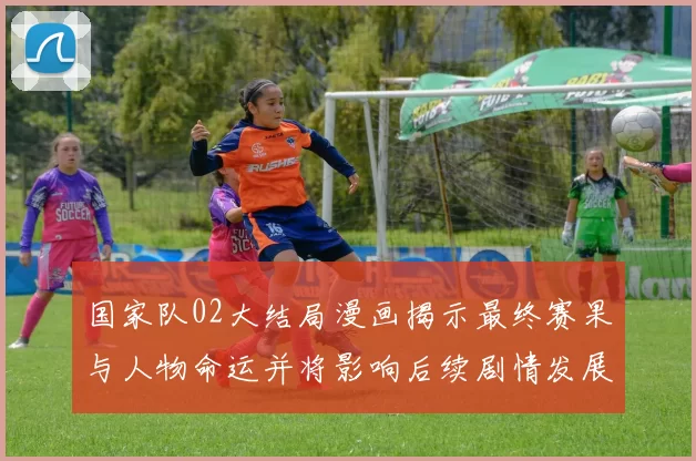 国家队02大结局漫画揭示最终赛果与人物命运并将影响后续剧情发展