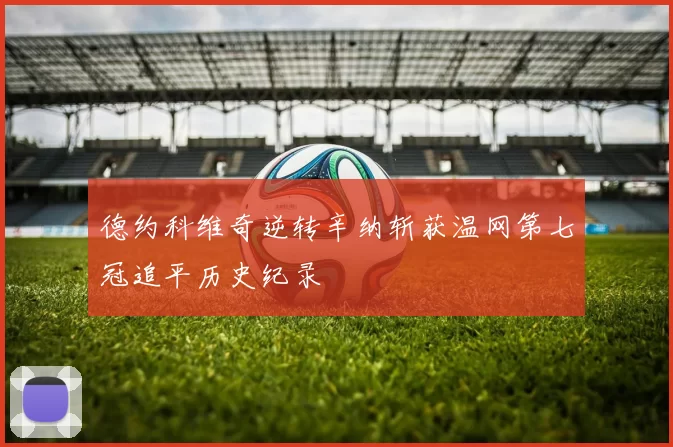 德约科维奇逆转辛纳斩获温网第七冠追平历史纪录