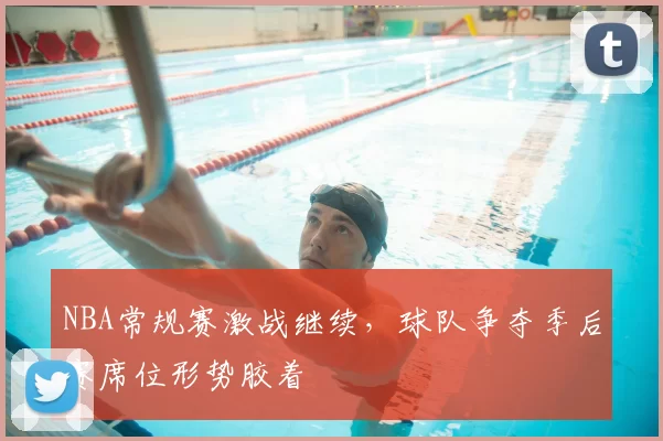NBA常规赛激战继续，球队争夺季后赛席位形势胶着
